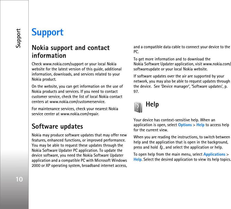 Support10SupportNokia support and contact informationCheck www.nokia.com/support or your local Nokia website for the latest version of this guide, additional information, downloads, and services related to your Nokia product.On the website, you can get information on the use of Nokia products and services. If you need to contact customer service, check the list of local Nokia contact centers at www.nokia.com/customerservice.For maintenance services, check your nearest Nokia service center at www.nokia.com/repair.Software updatesNokia may produce software updates that may offer new features, enhanced functions, or improved performance. You may be able to request these updates through the Nokia Software Updater PC application. To update the device software, you need the Nokia Software Updater application and a compatible PC with Microsoft Windows 2000 or XP operating system, broadband internet access, and a compatible data cable to connect your device to the PC.To get more information and to download the Nokia Software Updater application, visit www.nokia.com/softwareupdate or your local Nokia website.If software updates over the air are supported by your network, you may also be able to request updates through the device.  See ‘Device manager’, ‘Software updates’, p. 97.HelpYour device has context-sensitive help. When an application is open, select Options &gt; Help to access help for the current view.When you are reading the instructions, to switch between help and the application that is open in the background, press and hold  , and select the application or help.To open help from the main menu, select Applications &gt; Help. Select the desired application to view its help topics.