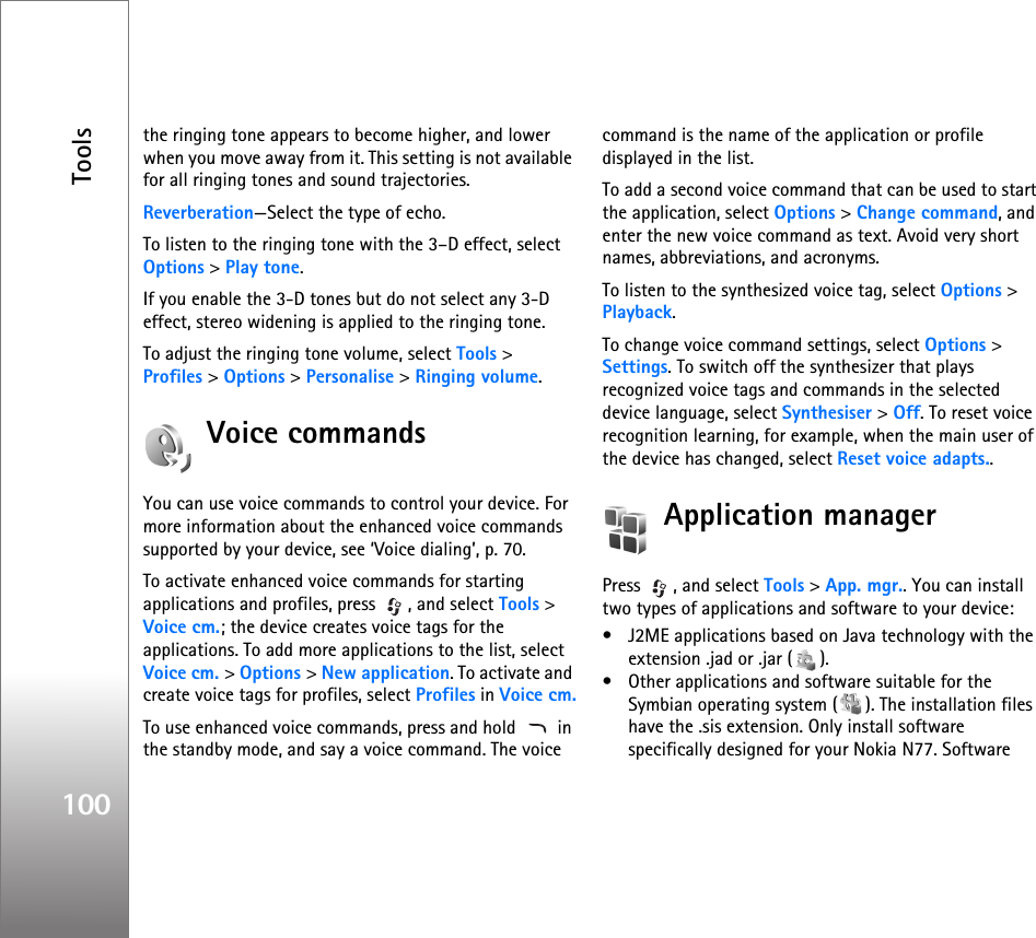Tools100the ringing tone appears to become higher, and lower when you move away from it. This setting is not available for all ringing tones and sound trajectories.Reverberation—Select the type of echo.To listen to the ringing tone with the 3–D effect, select Options &gt; Play tone.If you enable the 3-D tones but do not select any 3-D effect, stereo widening is applied to the ringing tone.To adjust the ringing tone volume, select Tools &gt; Profiles &gt; Options &gt; Personalise &gt; Ringing volume.Voice commandsYou can use voice commands to control your device. For more information about the enhanced voice commands supported by your device, see ‘Voice dialing’, p. 70.To activate enhanced voice commands for starting applications and profiles, press  , and select Tools &gt; Voice cm.; the device creates voice tags for the applications. To add more applications to the list, select Voice cm. &gt; Options &gt; New application. To activate and create voice tags for profiles, select Profiles in Voice cm.To use enhanced voice commands, press and hold   in the standby mode, and say a voice command. The voice command is the name of the application or profile displayed in the list.To add a second voice command that can be used to start the application, select Options &gt; Change command, and enter the new voice command as text. Avoid very short names, abbreviations, and acronyms.To listen to the synthesized voice tag, select Options &gt; Playback.To change voice command settings, select Options &gt; Settings. To switch off the synthesizer that plays recognized voice tags and commands in the selected device language, select Synthesiser &gt; Off. To reset voice recognition learning, for example, when the main user of the device has changed, select Reset voice adapts..Application managerPress  , and select Tools &gt; App. mgr.. You can install two types of applications and software to your device:• J2ME applications based on Java technology with the extension .jad or .jar ( ). • Other applications and software suitable for the Symbian operating system ( ). The installation files have the .sis extension. Only install software specifically designed for your Nokia N77. Software 