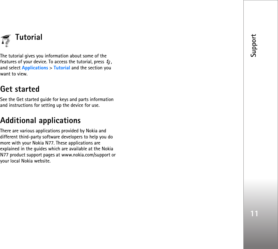 Support11TutorialThe tutorial gives you information about some of the features of your device. To access the tutorial, press  , and select Applications &gt; Tutorial and the section you want to view.Get startedSee the Get started guide for keys and parts information and instructions for setting up the device for use.Additional applicationsThere are various applications provided by Nokia and different third-party software developers to help you do more with your Nokia N77. These applications are explained in the guides which are available at the Nokia N77 product support pages at www.nokia.com/support or your local Nokia website.