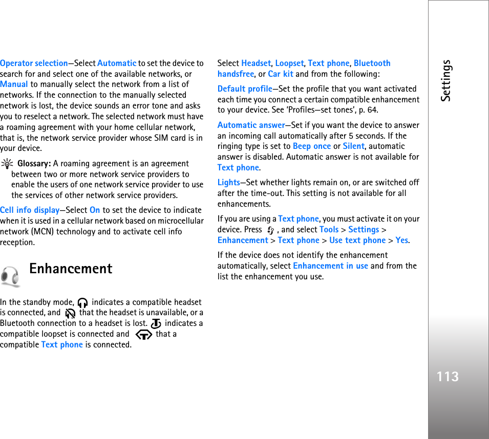 Settings113Operator selection—Select Automatic to set the device to search for and select one of the available networks, or Manual to manually select the network from a list of networks. If the connection to the manually selected network is lost, the device sounds an error tone and asks you to reselect a network. The selected network must have a roaming agreement with your home cellular network, that is, the network service provider whose SIM card is in your device. Glossary: A roaming agreement is an agreement between two or more network service providers to enable the users of one network service provider to use the services of other network service providers.Cell info display—Select On to set the device to indicate when it is used in a cellular network based on microcellular network (MCN) technology and to activate cell info reception.EnhancementIn the standby mode,   indicates a compatible headset is connected, and    that the headset is unavailable, or a Bluetooth connection to a headset is lost.   indicates a compatible loopset is connected and    that a compatible Text phone is connected.Select Headset, Loopset, Text phone, Bluetooth handsfree, or Car kit and from the following:Default profile—Set the profile that you want activated each time you connect a certain compatible enhancement to your device. See ‘Profiles—set tones’, p. 64. Automatic answer—Set if you want the device to answer an incoming call automatically after 5 seconds. If the ringing type is set to Beep once or Silent, automatic answer is disabled. Automatic answer is not available for Text phone.Lights—Set whether lights remain on, or are switched off after the time-out. This setting is not available for all enhancements.If you are using a Text phone, you must activate it on your device. Press  , and select Tools &gt; Settings &gt; Enhancement &gt; Text phone &gt; Use text phone &gt; Yes.If the device does not identify the enhancement automatically, select Enhancement in use and from the list the enhancement you use.