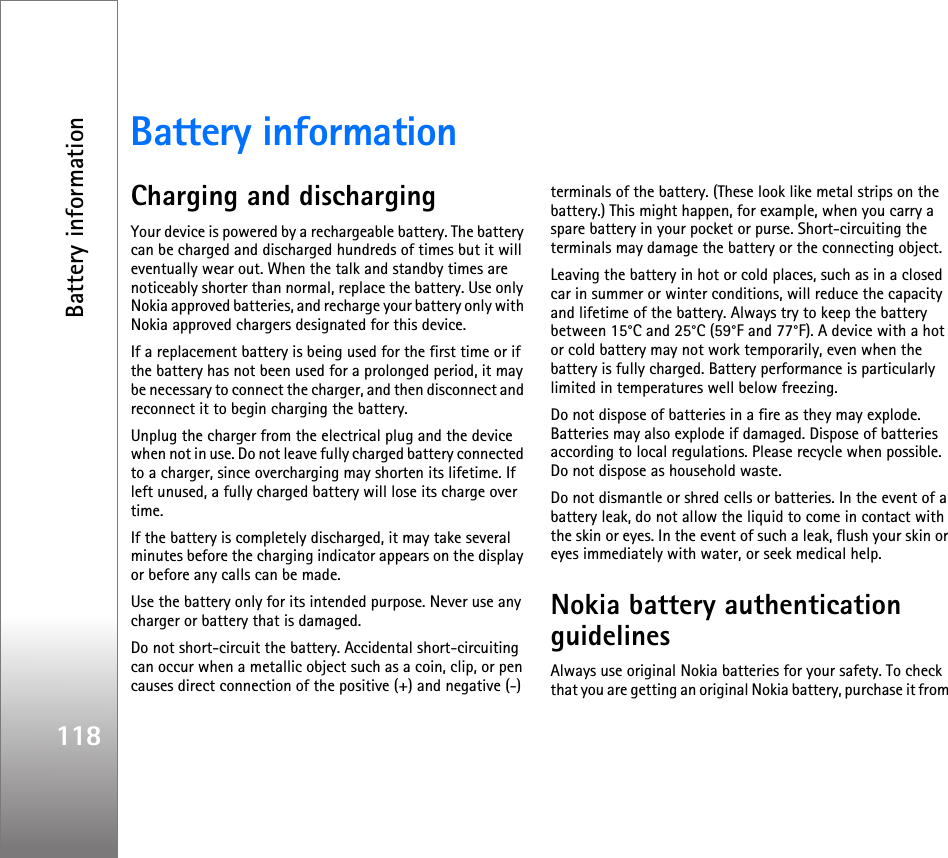 Battery information118Battery informationCharging and dischargingYour device is powered by a rechargeable battery. The battery can be charged and discharged hundreds of times but it will eventually wear out. When the talk and standby times are noticeably shorter than normal, replace the battery. Use only Nokia approved batteries, and recharge your battery only with Nokia approved chargers designated for this device.If a replacement battery is being used for the first time or if the battery has not been used for a prolonged period, it may be necessary to connect the charger, and then disconnect and reconnect it to begin charging the battery.Unplug the charger from the electrical plug and the device when not in use. Do not leave fully charged battery connected to a charger, since overcharging may shorten its lifetime. If left unused, a fully charged battery will lose its charge over time.If the battery is completely discharged, it may take several minutes before the charging indicator appears on the display or before any calls can be made.Use the battery only for its intended purpose. Never use any charger or battery that is damaged.Do not short-circuit the battery. Accidental short-circuiting can occur when a metallic object such as a coin, clip, or pen causes direct connection of the positive (+) and negative (-) terminals of the battery. (These look like metal strips on the battery.) This might happen, for example, when you carry a spare battery in your pocket or purse. Short-circuiting the terminals may damage the battery or the connecting object.Leaving the battery in hot or cold places, such as in a closed car in summer or winter conditions, will reduce the capacity and lifetime of the battery. Always try to keep the battery between 15°C and 25°C (59°F and 77°F). A device with a hot or cold battery may not work temporarily, even when the battery is fully charged. Battery performance is particularly limited in temperatures well below freezing.Do not dispose of batteries in a fire as they may explode. Batteries may also explode if damaged. Dispose of batteries according to local regulations. Please recycle when possible. Do not dispose as household waste.Do not dismantle or shred cells or batteries. In the event of a battery leak, do not allow the liquid to come in contact with the skin or eyes. In the event of such a leak, flush your skin or eyes immediately with water, or seek medical help.Nokia battery authentication guidelinesAlways use original Nokia batteries for your safety. To check that you are getting an original Nokia battery, purchase it from 