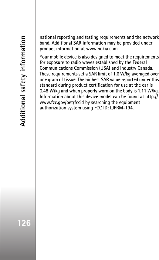 Additional safety information126national reporting and testing requirements and the network band. Additional SAR information may be provided under product information at www.nokia.com.Your mobile device is also designed to meet the requirements for exposure to radio waves established by the Federal Communications Commission (USA) and Industry Canada. These requirements set a SAR limit of 1.6 W/kg averaged over one gram of tissue. The highest SAR value reported under this standard during product certification for use at the ear is 0.48 W/kg and when properly worn on the body is 1.11 W/kg. Information about this device model can be found at http://www.fcc.gov/oet/fccid by searching the equipment authorization system using FCC ID: LJPRM-194.