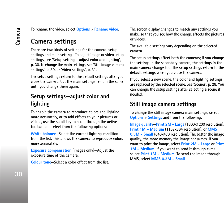 Camera30To rename the video, select Options &gt; Rename video.Camera settingsThere are two kinds of settings for the camera: setup settings and main settings. To adjust image or video setup settings, see ‘Setup settings—adjust color and lighting’, p. 30. To change the main settings, see ‘Still image camera settings’, p. 30, or ‘Video settings’, p. 31.The setup settings return to the default settings after you close the camera, but the main settings remain the same until you change them again.Setup settings—adjust color and lightingTo enable the camera to reproduce colors and lighting more accurately, or to add effects to your pictures or videos, use the scroll key to scroll through the active toolbar, and select from the following options:White balance—Select the current lighting condition from the list. This allows the camera to reproduce colors more accurately.Exposure compensation (images only)—Adjust the exposure time of the camera.Colour tone—Select a color effect from the list.The screen display changes to match any settings you make, so that you see how the change affects the pictures or videos.The available settings vary depending on the selected camera.The setup settings affect both the cameras; if you change the settings in the secondary camera, the settings in the main camera change too. The setup settings return to the default settings when you close the camera.If you select a new scene, the color and lighting settings are replaced by the selected scene. See ‘Scenes’, p. 28. You can change the setup settings after selecting a scene if needed.Still image camera settingsTo change the still image camera main settings, select Options &gt; Settings and from the following:Image quality—Print 2M - Large (1600x1200 resolution), Print 1M - Medium (1152x864 resolution), or MMS 0.3M - Small (640x480 resolution). The better the image quality, the more memory the image consumes. If you want to print the image, select Print 2M - Large or Print 1M - Medium. If you want to send it through e-mail, select Print 1M - Medium. To send the image through MMS, select MMS 0.3M - Small.