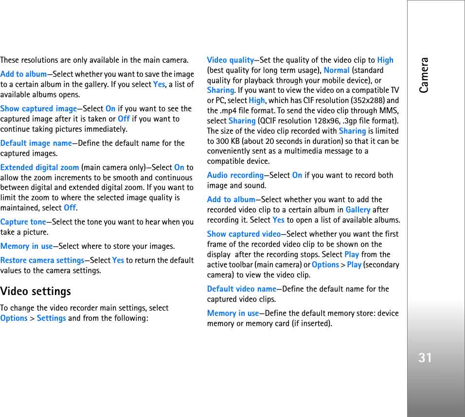 Camera31These resolutions are only available in the main camera.Add to album—Select whether you want to save the image to a certain album in the gallery. If you select Yes, a list of available albums opens.Show captured image—Select On if you want to see the captured image after it is taken or Off if you want to continue taking pictures immediately.Default image name—Define the default name for the captured images.Extended digital zoom (main camera only)—Select On to allow the zoom increments to be smooth and continuous between digital and extended digital zoom. If you want to limit the zoom to where the selected image quality is maintained, select Off.Capture tone—Select the tone you want to hear when you take a picture.Memory in use—Select where to store your images.Restore camera settings—Select Yes to return the default values to the camera settings.Video settingsTo change the video recorder main settings, select Options &gt; Settings and from the following:Video quality—Set the quality of the video clip to High (best quality for long term usage), Normal (standard quality for playback through your mobile device), or Sharing. If you want to view the video on a compatible TV or PC, select High, which has CIF resolution (352x288) and the .mp4 file format. To send the video clip through MMS, select Sharing (QCIF resolution 128x96, .3gp file format). The size of the video clip recorded with Sharing is limited to 300 KB (about 20 seconds in duration) so that it can be conveniently sent as a multimedia message to a compatible device.Audio recording—Select On if you want to record both image and sound.Add to album—Select whether you want to add the recorded video clip to a certain album in Gallery after recording it. Select Yes to open a list of available albums.Show captured video—Select whether you want the first frame of the recorded video clip to be shown on the display  after the recording stops. Select Play from the active toolbar (main camera) or Options &gt; Play (secondary camera) to view the video clip.Default video name—Define the default name for the captured video clips.Memory in use—Define the default memory store: device memory or memory card (if inserted).