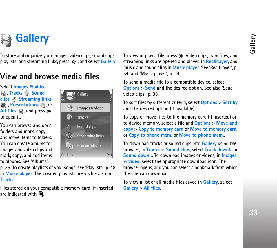 Gallery33GalleryTo store and organize your images, video clips, sound clips, playlists, and streaming links, press  , and select Gallery.View and browse media filesSelect Images &amp; video , Tracks , Sound clips , Streaming links , Presentations , or All files , and press  to open it.You can browse and open folders and mark, copy, and move items to folders. You can create albums for images and video clips and mark, copy, and add items to albums. See ‘Albums’, p. 35. To create playlists of your songs, see ‘Playlists’, p. 48 in Music player. The created playlists are visible also in Tracks.Files stored on your compatible memory card (if inserted) are indicated with  .To view or play a file, press  . Video clips, .ram files, and streaming links are opened and played in RealPlayer, and music and sound clips in Music player. See ‘RealPlayer’, p. 54, and ‘Music player’, p. 44.To send a media file to a compatible device, select Options &gt; Send and the desired option. See also ‘Send video clips’, p. 38.To sort files by different criteria, select Options &gt; Sort by and the desired option (if available).To copy or move files to the memory card (if inserted) or to device memory, select a file and Options &gt; Move and copy &gt; Copy to memory card or Move to memory card, or Copy to phone mem. or Move to phone mem.. To download tracks or sound clips into Gallery using the browser, in Tracks or Sound clips, select Track downl., or Sound downl.. To download images or videos, in Images &amp; video, select the appropriate download icon. The browser opens, and you can select a bookmark from which the site can download.To view a list of all media files saved in Gallery, select Gallery &gt; All files.