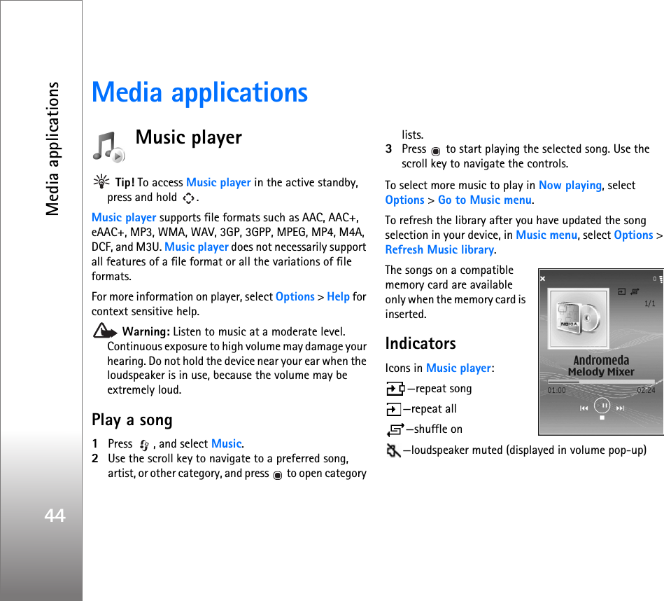 Media applications44Media applicationsMusic player Tip! To access Music player in the active standby, press and hold  .Music player supports file formats such as AAC, AAC+, eAAC+, MP3, WMA, WAV, 3GP, 3GPP, MPEG, MP4, M4A, DCF, and M3U. Music player does not necessarily support all features of a file format or all the variations of file formats.  For more information on player, select Options &gt; Help for context sensitive help. Warning: Listen to music at a moderate level. Continuous exposure to high volume may damage your hearing. Do not hold the device near your ear when the loudspeaker is in use, because the volume may be extremely loud.Play a song1Press  , and select Music. 2Use the scroll key to navigate to a preferred song, artist, or other category, and press   to open category lists. 3Press   to start playing the selected song. Use the scroll key to navigate the controls.To select more music to play in Now playing, select Options &gt; Go to Music menu.To refresh the library after you have updated the song selection in your device, in Music menu, select Options &gt; Refresh Music library.The songs on a compatible memory card are available only when the memory card is inserted.IndicatorsIcons in Music player:—repeat song —repeat all —shuffle on—loudspeaker muted (displayed in volume pop-up)