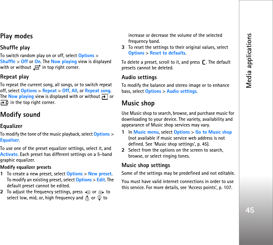 Media applications45Play modesShuffle playTo switch random play on or off, select Options &gt; Shuffle &gt; Off or On. The Now playing view is displayed with or without   in top right corner. Repeat playTo repeat the current song, all songs, or to switch repeat off, select Options &gt; Repeat &gt; Off, All, or Repeat song. The Now playing view is displayed with or without   or  in the top right corner. Modify soundEqualizerTo modify the tone of the music playback, select Options &gt; Equaliser.To use one of the preset equalizer settings, select it, and Activate. Each preset has different settings on a 5–band graphic equalizer.Modify equalizer presets1To create a new preset, select Options &gt; New preset. To modify an existing preset, select Options &gt; Edit. The default preset cannot be edited.2To adjust the frequency settings, press   or   to select low, mid, or, high frequency and   or   to increase or decrease the volume of the selected frequency band.3To reset the settings to their original values, select Options &gt; Reset to defaults.To delete a preset, scroll to it, and press  . The default presets cannot be deleted.Audio settingsTo modify the balance and stereo image or to enhance bass, select Options &gt; Audio settings. Music shopUse Music shop to search, browse, and purchase music for downloading to your device. The variety, availability and appearance of Music shop services may vary.1In Music menu, select Options &gt; Go to Music shop (not available if music service web address is not defined. See ‘Music shop settings’, p. 45).2Select from the options on the screen to search, browse, or select ringing tones.Music shop settingsSome of the settings may be predefined and not editable.You must have valid internet connections in order to use this service. For more details, see ‘Access points’, p. 107.