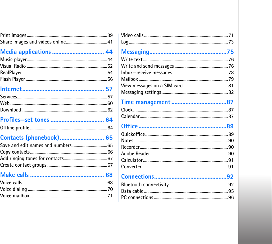 Print images..........................................................................39Share images and videos online......................................41Media applications ................................. 44Music player..........................................................................44Visual Radio ..........................................................................52RealPlayer ..............................................................................54Flash Player ...........................................................................56Internet.................................................... 57Services...................................................................................57Web .........................................................................................60Download! .............................................................................62Profiles—set tones .................................. 64Offline profile .......................................................................64Contacts (phonebook) ............................ 65Save and edit names and numbers ................................65Copy contacts.......................................................................66Add ringing tones for contacts........................................67Create contact groups........................................................67Make calls ............................................... 68Voice calls..............................................................................68Voice dialing .........................................................................70Voice mailbox .......................................................................71Video calls .............................................................................71Log...........................................................................................73Messaging.................................................75Write text..............................................................................76Write and send messages .................................................76Inbox—receive messages...................................................78Mailbox ..................................................................................79View messages on a SIM card.........................................81Messaging settings.............................................................82Time management ...................................87Clock .......................................................................................87Calendar.................................................................................87Office........................................................89Quickoffice............................................................................89Notes.......................................................................................90Recorder.................................................................................90Adobe Reader .......................................................................90Calculator..............................................................................91Converter...............................................................................91Connections..............................................92Bluetooth connectivity......................................................92Data cable .............................................................................95PC connections ....................................................................96