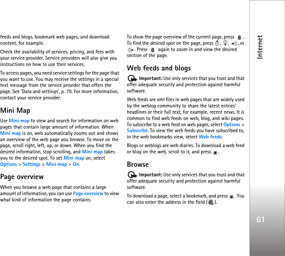 Internet61feeds and blogs, bookmark web pages, and download content, for example.Check the availability of services, pricing, and fees with your service provider. Service providers will also give you instructions on how to use their services.To access pages, you need service settings for the page that you want to use. You may receive the settings in a special text message from the service provider that offers the page. See ‘Data and settings’, p. 79. For more information, contact your service provider.Mini MapUse Mini map to view and search for information on web pages that contain large amount of information. When Mini map is on, web automatically zooms out and shows an overview of the web page you browse. To move on the page, scroll right, left, up, or down. When you find the desired information, stop scrolling, and Mini map takes you to the desired spot. To set Mini map on, select Options &gt; Settings &gt; Mini map &gt; On.Page overviewWhen you browse a web page that contains a large amount of information, you can use Page overview to view what kind of information the page contains.To show the page overview of the current page, press  . To find the desired spot on the page, press  ,  ,  , or . Press   again to zoom in and view the desired section of the page.Web feeds and blogs Important: Use only services that you trust and that offer adequate security and protection against harmful software.Web feeds are xml files in web pages that are widely used by the weblog community to share the latest entries&apos; headlines or their full text, for example, recent news. It is common to find web feeds on web, blog, and wiki pages. To subscribe to a web feed on web pages, select Options &gt; Subscribe. To view the web feeds you have subscribed to, in the web bookmarks view, select Web feeds.Blogs or weblogs are web diaries. To download a web feed or blog on the web, scroll to it, and press  .Browse Important: Use only services that you trust and that offer adequate security and protection against harmful software.To download a page, select a bookmark, and press  . You can also enter the address in the field ( ).