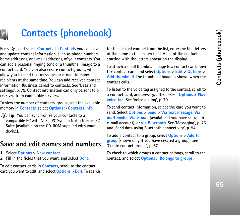 Contacts (phonebook)65Contacts (phonebook)Press , and select Contacts. In Contacts you can save and update contact information, such as phone numbers, home addresses, or e-mail addresses, of your contacts. You can add a personal ringing tone or a thumbnail image to a contact card. You can also create contact groups, which allow you to send text messages or e-mail to many recipients at the same time. You can add received contact information (business cards) to contacts. See ‘Data and settings’, p. 79. Contact information can only be sent to or received from compatible devices.To view the number of contacts, groups, and the available memory in Contacts, select Options &gt; Contacts info. Tip! You can synchronize your contacts to a compatible PC with Nokia PC Sync in Nokia Nseries PC Suite (available on the CD-ROM supplied with your device). Save and edit names and numbers1Select Options &gt; New contact.2Fill in the fields that you want, and select Done.To edit contact cards in Contacts, scroll to the contact card you want to edit, and select Options &gt; Edit. To search for the desired contact from the list, enter the first letters of the name to the search field. A list of the contacts starting with the letters appear on the display.To attach a small thumbnail image to a contact card, open the contact card, and select Options &gt; Edit &gt; Options &gt; Add thumbnail. The thumbnail image is shown when the contact calls.To listen to the voice tag assigned to the contact, scroll to a contact card, and press  . Then select Options &gt; Play voice tag. See ‘Voice dialing’, p. 70.To send contact information, select the card you want to send. Select Options &gt; Send &gt; Via text message, Via multimedia, Via e-mail (available if you have set up an e-mail account), or Via Bluetooth. See ‘Messaging’, p. 75 and ‘Send data using Bluetooth connectivity’, p. 94.To add a contact to a group, select Options &gt; Add to group (shown only if you have created a group). See ‘Create contact groups’, p. 67.To check to which groups a contact belongs, scroll to the contact, and select Options &gt; Belongs to groups.