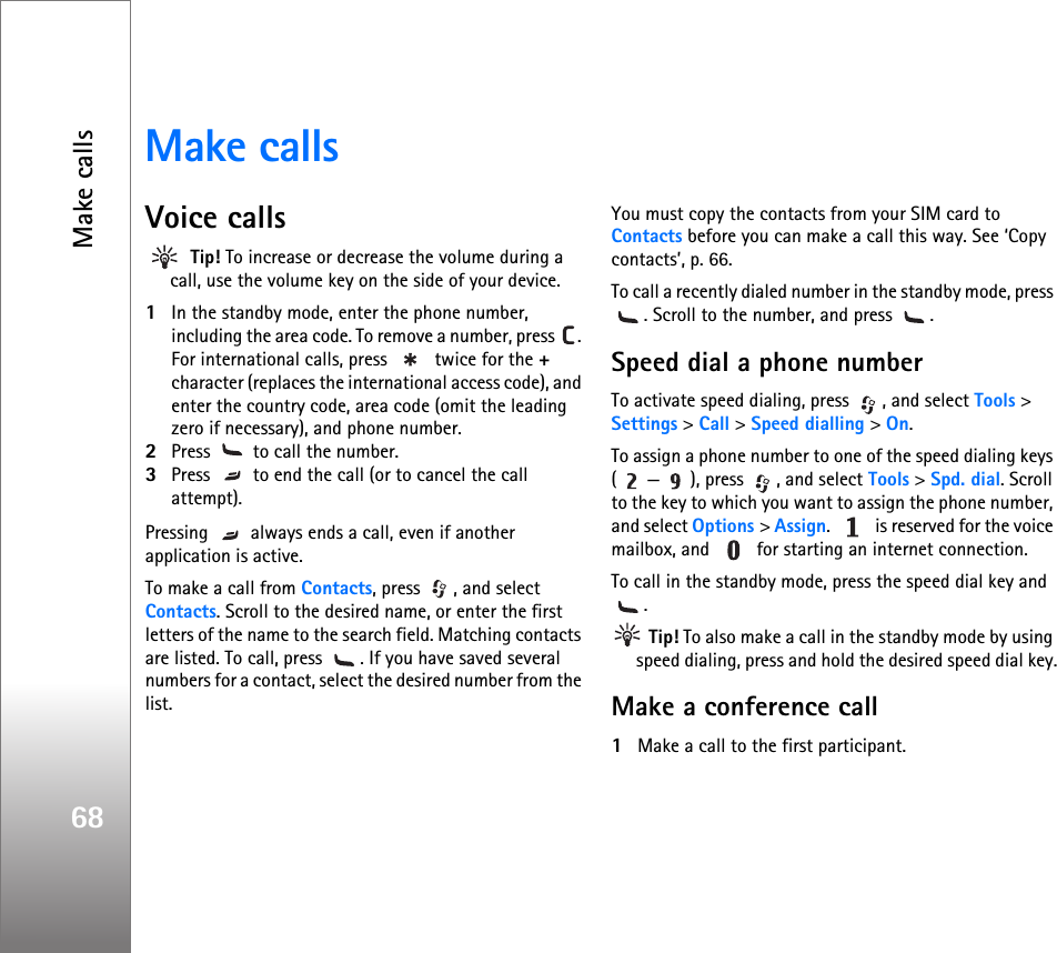 Make calls68Make callsVoice calls Tip! To increase or decrease the volume during a call, use the volume key on the side of your device. 1In the standby mode, enter the phone number, including the area code. To remove a number, press  . For international calls, press   twice for the + character (replaces the international access code), and enter the country code, area code (omit the leading zero if necessary), and phone number.2Press   to call the number.3Press   to end the call (or to cancel the call attempt).Pressing   always ends a call, even if another application is active.  To make a call from Contacts, press  , and select Contacts. Scroll to the desired name, or enter the first letters of the name to the search field. Matching contacts are listed. To call, press  . If you have saved several numbers for a contact, select the desired number from the list.You must copy the contacts from your SIM card to Contacts before you can make a call this way. See ‘Copy contacts’, p. 66.To call a recently dialed number in the standby mode, press . Scroll to the number, and press  .Speed dial a phone numberTo activate speed dialing, press  , and select Tools &gt; Settings &gt; Call &gt; Speed dialling &gt; On.To assign a phone number to one of the speed dialing keys ( — ), press  , and select Tools &gt; Spd. dial. Scroll to the key to which you want to assign the phone number, and select Options &gt; Assign.   is reserved for the voice mailbox, and   for starting an internet connection. To call in the standby mode, press the speed dial key and . Tip! To also make a call in the standby mode by using speed dialing, press and hold the desired speed dial key.Make a conference call1Make a call to the first participant.