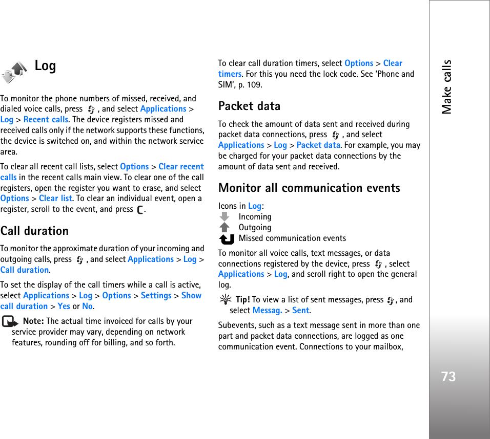 Make calls73LogTo monitor the phone numbers of missed, received, and dialed voice calls, press  , and select Applications &gt; Log &gt;Recent calls. The device registers missed and received calls only if the network supports these functions, the device is switched on, and within the network service area.To clear all recent call lists, select Options &gt; Clear recent calls in the recent calls main view. To clear one of the call registers, open the register you want to erase, and select Options &gt; Clear list. To clear an individual event, open a register, scroll to the event, and press  .Call duration To monitor the approximate duration of your incoming and outgoing calls, press  , and select Applications &gt; Log &gt; Call duration.To set the display of the call timers while a call is active, select Applications &gt; Log &gt; Options &gt; Settings &gt; Show call duration &gt; Yes or No. Note: The actual time invoiced for calls by your service provider may vary, depending on network features, rounding off for billing, and so forth.To clear call duration timers, select Options &gt; Clear timers. For this you need the lock code. See ‘Phone and SIM’, p. 109.Packet dataTo check the amount of data sent and received during packet data connections, press  , and select Applications &gt; Log &gt; Packet data. For example, you may be charged for your packet data connections by the amount of data sent and received.Monitor all communication eventsIcons in Log: Incoming Outgoing  Missed communication eventsTo monitor all voice calls, text messages, or data connections registered by the device, press  , select Applications &gt; Log, and scroll right to open the general log. Tip! To view a list of sent messages, press  , and select Messag. &gt; Sent.Subevents, such as a text message sent in more than one part and packet data connections, are logged as one communication event. Connections to your mailbox, 