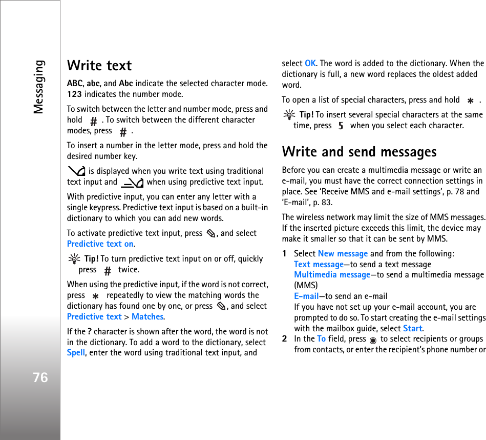 Messaging76Write textABC, abc, and Abc indicate the selected character mode. 123 indicates the number mode.To switch between the letter and number mode, press and hold  . To switch between the different character modes, press  .To insert a number in the letter mode, press and hold the desired number key. is displayed when you write text using traditional text input and   when using predictive text input.With predictive input, you can enter any letter with a single keypress. Predictive text input is based on a built-in dictionary to which you can add new words.To activate predictive text input, press  , and select Predictive text on. Tip! To turn predictive text input on or off, quickly press  twice.When using the predictive input, if the word is not correct, press   repeatedly to view the matching words the dictionary has found one by one, or press  , and select Predictive text &gt; Matches.If the ? character is shown after the word, the word is not in the dictionary. To add a word to the dictionary, select Spell, enter the word using traditional text input, and select OK. The word is added to the dictionary. When the dictionary is full, a new word replaces the oldest added word.To open a list of special characters, press and hold  . Tip! To insert several special characters at the same time, press   when you select each character.Write and send messagesBefore you can create a multimedia message or write an e-mail, you must have the correct connection settings in place. See ‘Receive MMS and e-mail settings’, p. 78 and ‘E-mail’, p. 83.The wireless network may limit the size of MMS messages. If the inserted picture exceeds this limit, the device may make it smaller so that it can be sent by MMS.1Select New message and from the following:Text message—to send a text messageMultimedia message—to send a multimedia message (MMS)E-mail—to send an e-mailIf you have not set up your e-mail account, you are prompted to do so. To start creating the e-mail settings with the mailbox guide, select Start.2In the To field, press   to select recipients or groups from contacts, or enter the recipient’s phone number or 