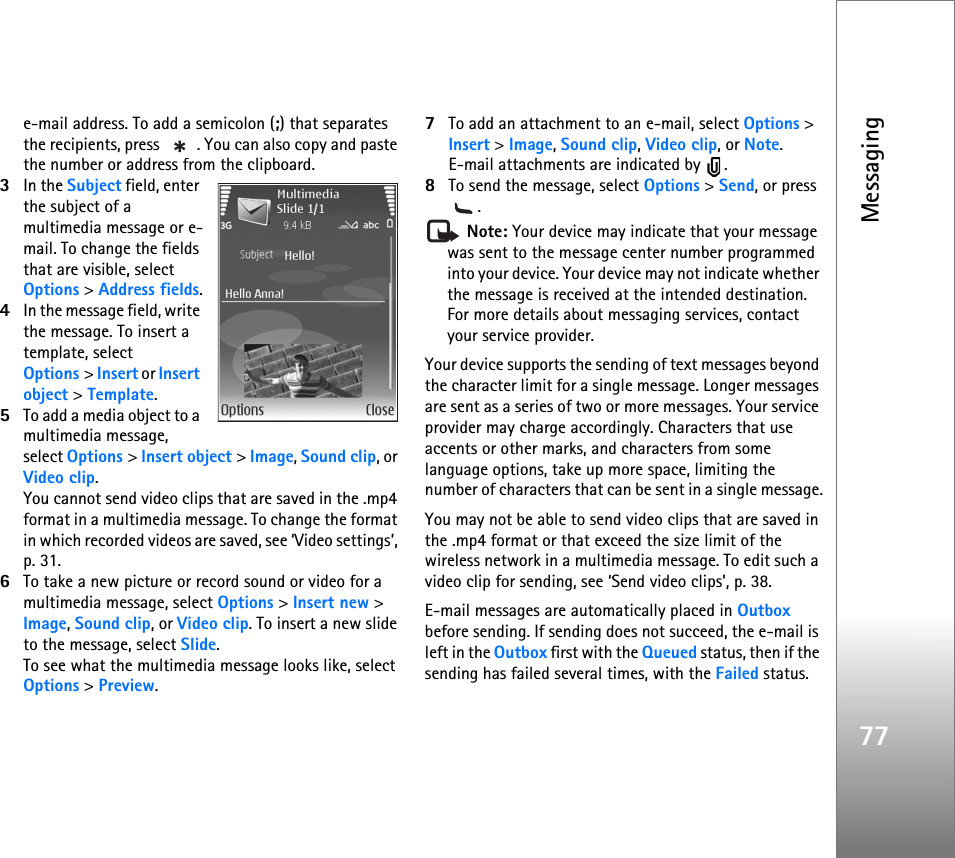 Messaging77e-mail address. To add a semicolon (;) that separates the recipients, press  . You can also copy and paste the number or address from the clipboard.3In the Subject field, enter the subject of a multimedia message or e-mail. To change the fields that are visible, select Options &gt; Address fields.4In the message field, write the message. To insert a template, select Options &gt; Insert or Insert object &gt; Template.5To add a media object to a multimedia message, select Options &gt; Insert object &gt; Image, Sound clip, or Video clip.You cannot send video clips that are saved in the .mp4 format in a multimedia message. To change the format in which recorded videos are saved, see ‘Video settings’, p. 31.6To take a new picture or record sound or video for a multimedia message, select Options &gt; Insert new &gt; Image, Sound clip, or Video clip. To insert a new slide to the message, select Slide.To see what the multimedia message looks like, select Options &gt; Preview.7To add an attachment to an e-mail, select Options &gt; Insert &gt; Image, Sound clip, Video clip, or Note. E-mail attachments are indicated by  .8To send the message, select Options &gt; Send, or press . Note: Your device may indicate that your message was sent to the message center number programmed into your device. Your device may not indicate whether the message is received at the intended destination. For more details about messaging services, contact your service provider.Your device supports the sending of text messages beyond the character limit for a single message. Longer messages are sent as a series of two or more messages. Your service provider may charge accordingly. Characters that use accents or other marks, and characters from some language options, take up more space, limiting the number of characters that can be sent in a single message.You may not be able to send video clips that are saved in the .mp4 format or that exceed the size limit of the wireless network in a multimedia message. To edit such a video clip for sending, see ‘Send video clips’, p. 38.E-mail messages are automatically placed in Outbox before sending. If sending does not succeed, the e-mail is left in the Outbox first with the Queued status, then if the sending has failed several times, with the Failed status.