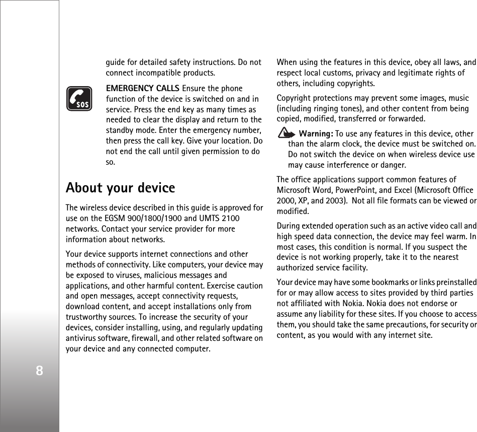 8guide for detailed safety instructions. Do not connect incompatible products.EMERGENCY CALLS Ensure the phone function of the device is switched on and in service. Press the end key as many times as needed to clear the display and return to the standby mode. Enter the emergency number, then press the call key. Give your location. Do not end the call until given permission to do so.About your deviceThe wireless device described in this guide is approved for use on the EGSM 900/1800/1900 and UMTS 2100 networks. Contact your service provider for more information about networks.Your device supports internet connections and other methods of connectivity. Like computers, your device may be exposed to viruses, malicious messages and applications, and other harmful content. Exercise caution and open messages, accept connectivity requests, download content, and accept installations only from trustworthy sources. To increase the security of your devices, consider installing, using, and regularly updating antivirus software, firewall, and other related software on your device and any connected computer.When using the features in this device, obey all laws, and respect local customs, privacy and legitimate rights of others, including copyrights. Copyright protections may prevent some images, music (including ringing tones), and other content from being copied, modified, transferred or forwarded. Warning: To use any features in this device, other than the alarm clock, the device must be switched on. Do not switch the device on when wireless device use may cause interference or danger.The office applications support common features of Microsoft Word, PowerPoint, and Excel (Microsoft Office 2000, XP, and 2003).  Not all file formats can be viewed or modified.During extended operation such as an active video call and high speed data connection, the device may feel warm. In most cases, this condition is normal. If you suspect the device is not working properly, take it to the nearest authorized service facility.Your device may have some bookmarks or links preinstalled for or may allow access to sites provided by third parties not affiliated with Nokia. Nokia does not endorse or assume any liability for these sites. If you choose to access them, you should take the same precautions, for security or content, as you would with any internet site.