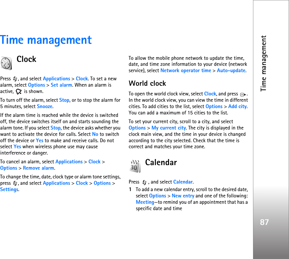 Time management87Time managementClockPress , and select Applications &gt; Clock. To set a new alarm, select Options &gt; Set alarm. When an alarm is active,  is shown.To turn off the alarm, select Stop, or to stop the alarm for 5 minutes, select Snooze.If the alarm time is reached while the device is switched off, the device switches itself on and starts sounding the alarm tone. If you select Stop, the device asks whether you want to activate the device for calls. Select No to switch off the device or Yes to make and receive calls. Do not select Yes when wireless phone use may cause interference or danger.To cancel an alarm, select Applications &gt; Clock &gt; Options &gt; Remove alarm.To change the time, date, clock type or alarm tone settings, press , and select Applications &gt; Clock &gt; Options &gt; Settings.To allow the mobile phone network to update the time, date, and time zone information to your device (network service), select Network operator time &gt; Auto-update.World clockTo open the world clock view, select Clock, and press  . In the world clock view, you can view the time in different cities. To add cities to the list, select Options &gt; Add city. You can add a maximum of 15 cities to the list.To set your current city, scroll to a city, and select Options &gt; My current city. The city is displayed in the clock main view, and the time in your device is changed according to the city selected. Check that the time is correct and matches your time zone.CalendarPress , and select Calendar.1To add a new calendar entry, scroll to the desired date, select Options &gt; New entry and one of the following: Meeting—to remind you of an appointment that has a specific date and time