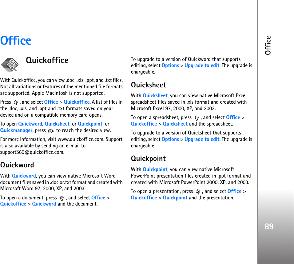 Office89OfficeQuickofficeWith Quickoffice, you can view .doc, .xls, .ppt, and .txt files. Not all variations or features of the mentioned file formats are supported. Apple Macintosh is not supported.Press  , and select Office &gt; Quickoffice. A list of files in the .doc, .xls, and .ppt and .txt formats saved on your device and on a compatible memory card opens.To open Quickword, Quicksheet, or Quickpoint, or Quickmanager, press   to reach the desired view.For more information, visit www.quickoffice.com. Support is also available by sending an e-mail to supportS60@quickoffice.com.QuickwordWith Quickword, you can view native Microsoft Word document files saved in .doc or.txt format and created with Microsoft Word 97, 2000, XP, and 2003.To open a document, press  , and select Office &gt; Quickoffice &gt; Quickword and the document.To upgrade to a version of Quickword that supports editing, select Options &gt; Upgrade to edit. The upgrade is chargeable.QuicksheetWith Quicksheet, you can view native Microsoft Excel spreadsheet files saved in .xls format and created with Microsoft Excel 97, 2000, XP, and 2003.To open a spreadsheet, press  , and select Office &gt; Quickoffice &gt; Quicksheet and the spreadsheet.To upgrade to a version of Quicksheet that supports editing, select Options &gt; Upgrade to edit. The upgrade is chargeable.QuickpointWith Quickpoint, you can view native Microsoft PowerPoint presentation files created in .ppt format and created with Microsoft PowerPoint 2000, XP, and 2003.To open a presentation, press  , and select Office &gt; Quickoffice &gt; Quickpoint and the presentation.