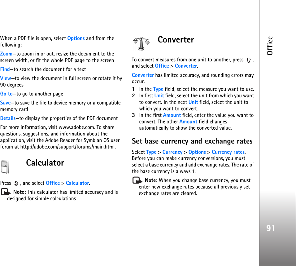 Office91When a PDF file is open, select Options and from the following:Zoom—to zoom in or out, resize the document to the screen width, or fit the whole PDF page to the screenFind—to search the document for a textView—to view the document in full screen or rotate it by 90 degreesGo to—to go to another pageSave—to save the file to device memory or a compatible memory cardDetails—to display the properties of the PDF documentFor more information, visit www.adobe.com. To share questions, suggestions, and information about the application, visit the Adobe Reader for Symbian OS user forum at http://adobe.com/support/forums/main.html.CalculatorPress , and select Office &gt; Calculator. Note: This calculator has limited accuracy and is designed for simple calculations.ConverterTo convert measures from one unit to another, press  , and select Office &gt; Converter.Converter has limited accuracy, and rounding errors may occur.1In the Type field, select the measure you want to use.2In first Unit field, select the unit from which you want to convert. In the next Unit field, select the unit to which you want to convert.3In the first Amount field, enter the value you want to convert. The other Amount field changes automatically to show the converted value.Set base currency and exchange ratesSelect Type &gt; Currency &gt; Options &gt; Currency rates. Before you can make currency conversions, you must select a base currency and add exchange rates. The rate of the base currency is always 1. Note: When you change base currency, you must enter new exchange rates because all previously set exchange rates are cleared.