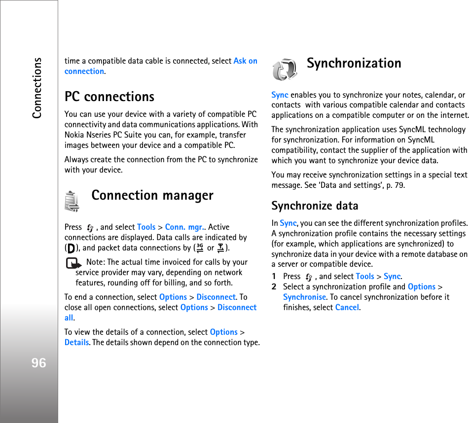 Connections96time a compatible data cable is connected, select Ask on connection.PC connectionsYou can use your device with a variety of compatible PC connectivity and data communications applications. With Nokia Nseries PC Suite you can, for example, transfer images between your device and a compatible PC.Always create the connection from the PC to synchronize with your device.Connection managerPress  , and select Tools &gt; Conn. mgr.. Active connections are displayed. Data calls are indicated by  ( ), and packet data connections by (  or  ). Note: The actual time invoiced for calls by your service provider may vary, depending on network features, rounding off for billing, and so forth.To end a connection, select Options &gt; Disconnect. To close all open connections, select Options &gt; Disconnect all.To view the details of a connection, select Options &gt; Details. The details shown depend on the connection type.SynchronizationSync enables you to synchronize your notes, calendar, or contacts  with various compatible calendar and contacts applications on a compatible computer or on the internet.The synchronization application uses SyncML technology for synchronization. For information on SyncML compatibility, contact the supplier of the application with which you want to synchronize your device data.You may receive synchronization settings in a special text message. See ‘Data and settings’, p. 79.Synchronize dataIn Sync, you can see the different synchronization profiles. A synchronization profile contains the necessary settings (for example, which applications are synchronized) to synchronize data in your device with a remote database on a server or compatible device.1Press  , and select Tools &gt; Sync.2Select a synchronization profile and Options &gt; Synchronise. To cancel synchronization before it finishes, select Cancel.