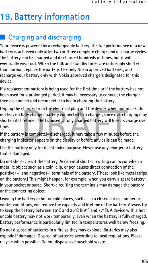 Battery information105DRAFT19. Battery information■Charging and dischargingYour device is powered by a rechargeable battery. The full performance of a new battery is achieved only after two or three complete charge and discharge cycles. The battery can be charged and discharged hundreds of times, but it will eventually wear out. When the talk and standby times are noticeably shorter than normal, replace the battery. Use only Nokia approved batteries, and recharge your battery only with Nokia approved chargers designated for this device.If a replacement battery is being used for the first time or if the battery has not been used for a prolonged period, it may be necessary to connect the charger then disconnect and reconnect it to begin charging the battery.Unplug the charger from the electrical plug and the device when not in use. Do not leave a fully charged battery connected to a charger, since overcharging may shorten its lifetime. If left unused, a fully charged battery will lose its charge over time.If the battery is completely discharged, it may take a few minutes before the charging indicator appears on the display or before any calls can be made.Use the battery only for its intended purpose. Never use any charger or battery that is damaged.Do not short-circuit the battery. Accidental short-circuiting can occur when a metallic object such as a coin, clip, or pen causes direct connection of the positive (+) and negative (-) terminals of the battery. (These look like metal strips on the battery.) This might happen, for example, when you carry a spare battery in your pocket or purse. Short-circuiting the terminals may damage the battery or the connecting object.Leaving the battery in hot or cold places, such as in a closed car in summer or winter conditions, will reduce the capacity and lifetime of the battery. Always try to keep the battery between 15°C and 25°C (59°F and 77°F). A device with a hot or cold battery may not work temporarily, even when the battery is fully charged. Battery performance is particularly limited in temperatures well below freezing.Do not dispose of batteries in a fire as they may explode. Batteries may also explode if damaged. Dispose of batteries according to local regulations. Please recycle when possible. Do not dispose as household waste.
