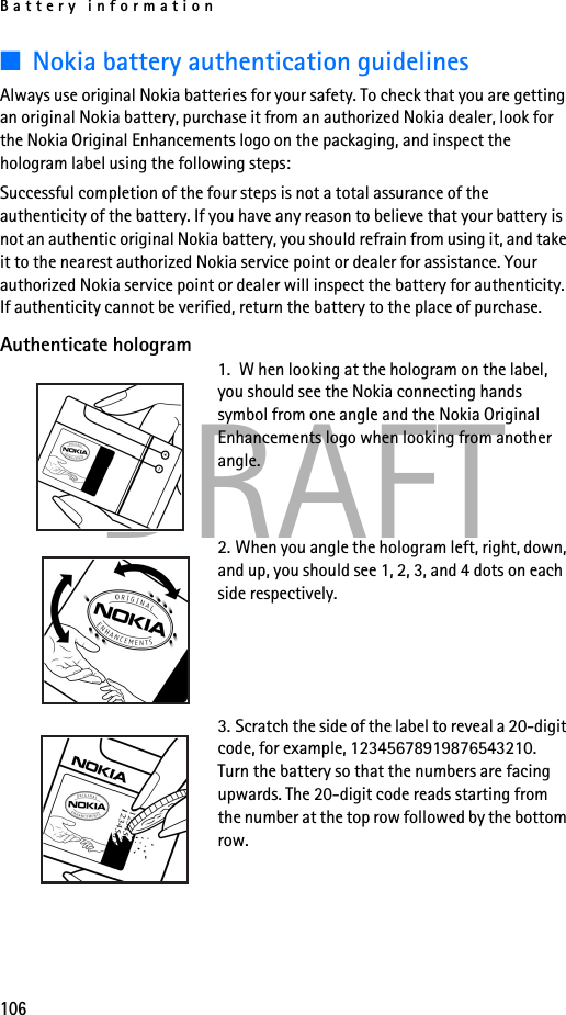 Battery information106DRAFT■Nokia battery authentication guidelinesAlways use original Nokia batteries for your safety. To check that you are getting an original Nokia battery, purchase it from an authorized Nokia dealer, look for the Nokia Original Enhancements logo on the packaging, and inspect the hologram label using the following steps:Successful completion of the four steps is not a total assurance of the authenticity of the battery. If you have any reason to believe that your battery is not an authentic original Nokia battery, you should refrain from using it, and take it to the nearest authorized Nokia service point or dealer for assistance. Your authorized Nokia service point or dealer will inspect the battery for authenticity. If authenticity cannot be verified, return the battery to the place of purchase. Authenticate hologram1.  W hen looking at the hologram on the label, you should see the Nokia connecting hands symbol from one angle and the Nokia Original Enhancements logo when looking from another angle.2. When you angle the hologram left, right, down, and up, you should see 1, 2, 3, and 4 dots on each side respectively.3. Scratch the side of the label to reveal a 20-digit code, for example, 12345678919876543210. Turn the battery so that the numbers are facing upwards. The 20-digit code reads starting from the number at the top row followed by the bottom row.