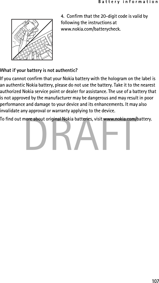 Battery information107DRAFT4.  Confirm that the 20-digit code is valid by following the instructions at www.nokia.com/batterycheck.What if your battery is not authentic?If you cannot confirm that your Nokia battery with the hologram on the label is an authentic Nokia battery, please do not use the battery. Take it to the nearest authorized Nokia service point or dealer for assistance. The use of a battery that is not approved by the manufacturer may be dangerous and may result in poor performance and damage to your device and its enhancements. It may also invalidate any approval or warranty applying to the device.To find out more about original Nokia batteries, visit www.nokia.com/battery. 