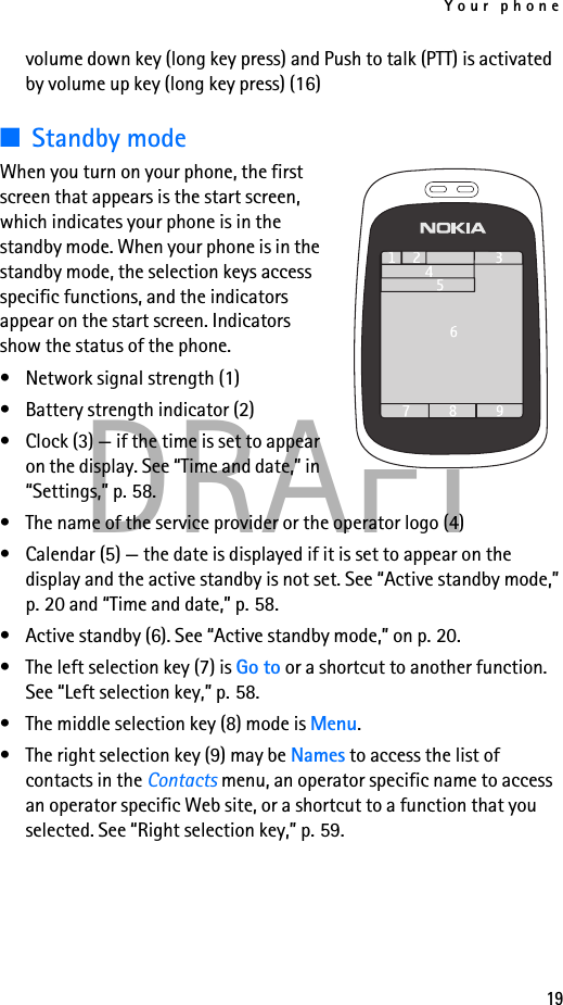 Your phone19DRAFTvolume down key (long key press) and Push to talk (PTT) is activated by volume up key (long key press) (16)■Standby modeWhen you turn on your phone, the first screen that appears is the start screen, which indicates your phone is in the standby mode. When your phone is in the standby mode, the selection keys access specific functions, and the indicators appear on the start screen. Indicators show the status of the phone.• Network signal strength (1)• Battery strength indicator (2)• Clock (3) — if the time is set to appear on the display. See “Time and date,” in “Settings,” p. 58.• The name of the service provider or the operator logo (4) • Calendar (5) — the date is displayed if it is set to appear on the display and the active standby is not set. See “Active standby mode,” p. 20 and “Time and date,” p. 58.• Active standby (6). See “Active standby mode,” on p. 20.• The left selection key (7) is Go to or a shortcut to another function. See “Left selection key,” p. 58.• The middle selection key (8) mode is Menu.• The right selection key (9) may be Names to access the list of contacts in the Contacts menu, an operator specific name to access an operator specific Web site, or a shortcut to a function that you selected. See “Right selection key,” p. 59.