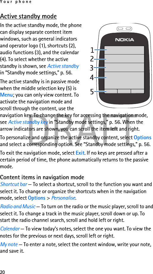 Your phone20DRAFTActive standby modeIn the active standby mode, the phone can display separate content item windows, such as general indicators and operator logo (1), shortcuts (2), audio functions (3), and the calendar (4). To select whether the active standby is shown, see Active standby in “Standby mode settings,” p. 56.The active standby is in passive mode when the middle selection key (5) is Menu; you can only view content. To activate the navigation mode and scroll through the content, use the navigation key. To change the key for accessing the navigation mode, see Active standby key in “Standby mode settings,” p. 56. When the arrow indicators are shown, you can scroll the item left and right.To personalize and organize the active standby content, select Options and select a corresponding option. See “Standby mode settings,” p. 56.To exit the navigation mode, select Exit. If no keys are pressed after a certain period of time, the phone automatically returns to the passive mode.Content items in navigation modeShortcut bar — To select a shortcut, scroll to the function you want and select it. To change or organize the shortcuts when in the navigation mode, select Options &gt; Personalise.Radio and Music — To turn on the radio or the music player, scroll to and select it. To change a track in the music player, scroll down or up. To start the radio channel search, scroll and hold left or right.Calendar — To view today’s notes, select the one you want. To view the notes for the previous or next days, scroll left or right.My note — To enter a note, select the content window, write your note, and save it.