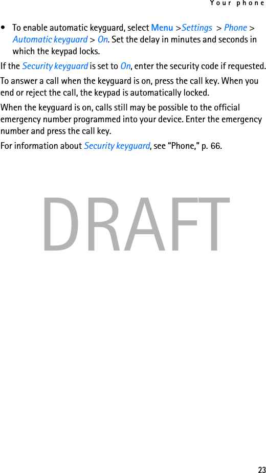 Your phone23DRAFT• To enable automatic keyguard, select Menu &gt;Settings &gt; Phone &gt; Automatic keyguard &gt; On. Set the delay in minutes and seconds in which the keypad locks.If the Security keyguard is set to On, enter the security code if requested.To answer a call when the keyguard is on, press the call key. When you end or reject the call, the keypad is automatically locked.When the keyguard is on, calls still may be possible to the official emergency number programmed into your device. Enter the emergency number and press the call key.For information about Security keyguard, see “Phone,” p. 66.