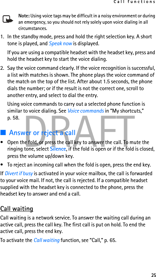 Call functions25DRAFTNote: Using voice tags may be difficult in a noisy environment or during an emergency, so you should not rely solely upon voice dialing in all circumstances.1. In the standby mode, press and hold the right selection key. A short tone is played, and Speak now is displayed.If you are using a compatible headset with the headset key, press and hold the headset key to start the voice dialing.2. Say the voice command clearly. If the voice recognition is successful, a list with matches is shown. The phone plays the voice command of the match on the top of the list. After about 1.5 seconds, the phone dials the number; or if the result is not the correct one, scroll to another entry, and select to dial the entry.Using voice commands to carry out a selected phone function is similar to voice dialing. See Voice commands in “My shortcuts,” p. 58.■Answer or reject a call• Open the fold, or press the call key to answer the call. To mute the ringing tone, select Silence, if the fold is open or if the fold is closed, press the volume up/down key.• To reject an incoming call when the fold is open, press the end key.If Divert if busy is activated in your voice mailbox, the call is forwarded to your voice mail. If not, the call is rejected. If a compatible headset supplied with the headset key is connected to the phone, press the headset key to answer and end a call.Call waitingCall waiting is a network service. To answer the waiting call during an active call, press the call key. The first call is put on hold. To end the active call, press the end key.To activate the Call waiting function, see “Call,” p. 65.