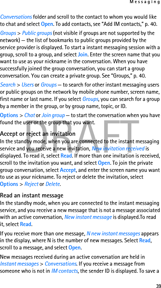 Messaging39DRAFTConversations folder and scroll to the contact to whom you would like to chat and select Open. To add contacts, see “Add IM contacts,” p. 40.Groups &gt; Public groups (not visible if groups are not supported by the network) — the list of bookmarks to public groups provided by the service provider is displayed. To start a instant messaging session with a group, scroll to a group, and select Join. Enter the screen name that you want to use as your nickname in the conversation. When you have successfully joined the group conversation, you can start a group conversation. You can create a private group. See “Groups,” p. 40.Search &gt; Users or Groups — to search for other instant messaging users or public groups on the network by mobile phone number, screen name, first name or last name. If you select Groups, you can search for a group by a member in the group, or by group name, topic, or ID.Options &gt; Chat or Join group — to start the conversation when you have found the user or the group that you want.Accept or reject an invitationIn the standby mode, when you are connected to the instant messaging service and you receive a new invitation, New invitation received is displayed. To read it, select Read. If more than one invitation is received, scroll to the invitation you want, and select Open. To join the private group conversation, select Accept, and enter the screen name you want to use as your nickname. To reject or delete the invitation, select Options &gt; Reject or Delete.Read an instant messageIn the standby mode, when you are connected to the instant messaging service, and you receive a new message that is not a message associated with an active conversation, New instant message is displayed.To read it, select Read.If you receive more than one message, N new instant messages appears in the display, where N is the number of new messages. Select Read, scroll to a message, and select Open.New messages received during an active conversation are held in Instant messages &gt; Conversations. If you receive a message from someone who is not in IM contacts, the sender ID is displayed. To save a 