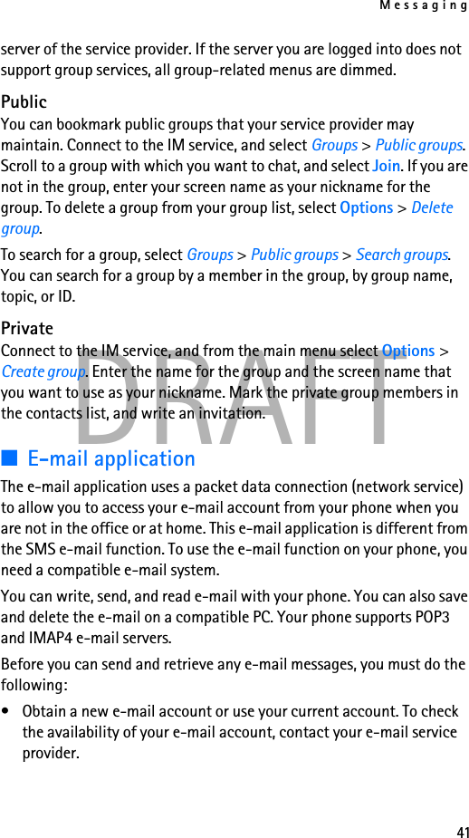 Messaging41DRAFTserver of the service provider. If the server you are logged into does not support group services, all group-related menus are dimmed.PublicYou can bookmark public groups that your service provider may maintain. Connect to the IM service, and select Groups &gt; Public groups. Scroll to a group with which you want to chat, and select Join. If you are not in the group, enter your screen name as your nickname for the group. To delete a group from your group list, select Options &gt; Delete group. To search for a group, select Groups &gt; Public groups &gt; Search groups. You can search for a group by a member in the group, by group name, topic, or ID.PrivateConnect to the IM service, and from the main menu select Options &gt; Create group. Enter the name for the group and the screen name that you want to use as your nickname. Mark the private group members in the contacts list, and write an invitation.■E-mail applicationThe e-mail application uses a packet data connection (network service) to allow you to access your e-mail account from your phone when you are not in the office or at home. This e-mail application is different from the SMS e-mail function. To use the e-mail function on your phone, you need a compatible e-mail system.You can write, send, and read e-mail with your phone. You can also save and delete the e-mail on a compatible PC. Your phone supports POP3 and IMAP4 e-mail servers.Before you can send and retrieve any e-mail messages, you must do the following: • Obtain a new e-mail account or use your current account. To check the availability of your e-mail account, contact your e-mail service provider. 