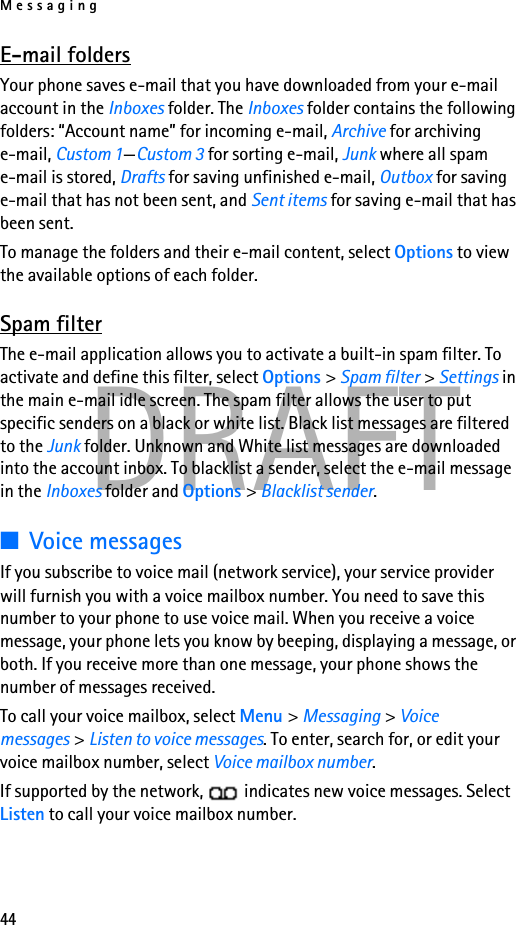 Messaging44DRAFTE-mail foldersYour phone saves e-mail that you have downloaded from your e-mail account in the Inboxes folder. The Inboxes folder contains the following folders: “Account name” for incoming e-mail, Archive for archiving e-mail, Custom 1—Custom 3 for sorting e-mail, Junk where all spam e-mail is stored, Drafts for saving unfinished e-mail, Outbox for saving e-mail that has not been sent, and Sent items for saving e-mail that has been sent. To manage the folders and their e-mail content, select Options to view the available options of each folder.Spam filterThe e-mail application allows you to activate a built-in spam filter. To activate and define this filter, select Options &gt; Spam filter &gt; Settings in the main e-mail idle screen. The spam filter allows the user to put specific senders on a black or white list. Black list messages are filtered to the Junk folder. Unknown and White list messages are downloaded into the account inbox. To blacklist a sender, select the e-mail message in the Inboxes folder and Options &gt; Blacklist sender. ■Voice messagesIf you subscribe to voice mail (network service), your service provider will furnish you with a voice mailbox number. You need to save this number to your phone to use voice mail. When you receive a voice message, your phone lets you know by beeping, displaying a message, or both. If you receive more than one message, your phone shows the number of messages received.To call your voice mailbox, select Menu &gt; Messaging &gt; Voice messages &gt; Listen to voice messages. To enter, search for, or edit your voice mailbox number, select Voice mailbox number.If supported by the network,   indicates new voice messages. Select Listen to call your voice mailbox number.