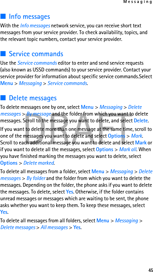 Messaging45DRAFT■Info messagesWith the Info messages network service, you can receive short text messages from your service provider. To check availability, topics, and the relevant topic numbers, contact your service provider.■Service commandsUse the Service commands editor to enter and send service requests (also known as USSD commands) to your service provider. Contact your service provider for information about specific service commands.Select Menu &gt; Messaging &gt; Service commands.■Delete messagesTo delete messages one by one, select Menu &gt; Messaging &gt; Delete messages &gt; By message and the folder from which you want to delete messages. Scroll to the message you want to delete, and select Delete. If you want to delete more than one message at the same time, scroll to one of the messages you want to delete and select Options &gt; Mark. Scroll to each additional message you want to delete and select Mark or if you want to delete all the messages, select Options &gt; Mark all. When you have finished marking the messages you want to delete, select Options &gt; Delete marked.To delete all messages from a folder, select Menu &gt; Messaging &gt; Delete messages &gt; By folder and the folder from which you want to delete the messages. Depending on the folder, the phone asks if you want to delete the messages. To delete, select Yes. Otherwise, if the folder contains unread messages or messages which are waiting to be sent, the phone asks whether you want to keep them. To keep these messages, select Yes.To delete all messages from all folders, select Menu &gt; Messaging &gt; Delete messages &gt; All messages &gt; Yes.