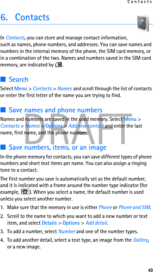 Contacts49DRAFT6. ContactsIn Contacts, you can store and manage contact information, such as names, phone numbers, and addresses. You can save names and numbers in the internal memory of the phone, the SIM card memory, or in a combination of the two. Names and numbers saved in the SIM card memory, are indicated by  . ■SearchSelect Menu &gt; Contacts &gt; Names and scroll through the list of contacts or enter the first letter of the name you are trying to find.■Save names and phone numbersNames and numbers are saved in the used memory. Select Menu &gt; Contacts &gt; Names &gt; Options &gt; Add new contact and enter the last name, first name, and the phone number.■Save numbers, items, or an imageIn the phone memory for contacts, you can save different types of phone numbers and short text items per name. You can also assign a ringing tone to a contact. The first number you save is automatically set as the default number, and it is indicated with a frame around the number type indicator (for example,  ). When you select a name, the default number is used unless you select another number.1. Make sure that the memory in use is either Phone or Phone and SIM. 2. Scroll to the name to which you want to add a new number or text item, and select Details &gt; Options &gt; Add detail.3. To add a number, select Number and one of the number types.4. To add another detail, select a text type, an image from the Gallery, or a new image.