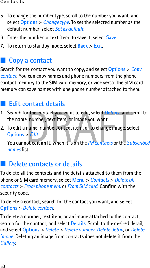 Contacts50DRAFT5. To change the number type, scroll to the number you want, and select Options &gt; Change type. To set the selected number as the default number, select Set as default.6. Enter the number or text item; to save it, select Save.7. To return to standby mode, select Back &gt; Exit.■Copy a contactSearch for the contact you want to copy, and select Options &gt; Copy contact. You can copy names and phone numbers from the phone contact memory to the SIM card memory, or vice versa. The SIM card memory can save names with one phone number attached to them.■Edit contact details1. Search for the contact you want to edit, select Details; and scroll to the name, number, text item, or image you want.2. To edit a name, number, or text item, or to change image, select Options &gt; Edit.You cannot edit an ID when it is on the IM contacts or the Subscribed names list.■Delete contacts or detailsTo delete all the contacts and the details attached to them from the phone or SIM card memory, select Menu &gt; Contacts &gt; Delete all contacts &gt; From phone mem. or From SIM card. Confirm with the security code.To delete a contact, search for the contact you want, and select Options &gt; Delete contact.To delete a number, text item, or an image attached to the contact, search for the contact, and select Details. Scroll to the desired detail, and select Options &gt; Delete &gt; Delete number, Delete detail, or Delete image. Deleting an image from contacts does not delete it from the Gallery.