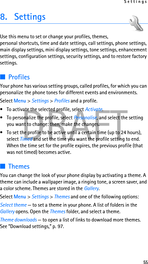 Settings55DRAFT8. SettingsUse this menu to set or change your profiles, themes, personal shortcuts, time and date settings, call settings, phone settings, main display settings, mini display settings, tone settings, enhancement settings, configuration settings, security settings, and to restore factory settings.■ProfilesYour phone has various setting groups, called profiles, for which you can personalize the phone tones for different events and environments.Select Menu &gt; Settings &gt; Profiles and a profile.• To activate the selected profile, select Activate.• To personalize the profile, select Personalise, and select the setting you want to change: then, make the changes. • To set the profile to be active until a certain time (up to 24 hours), select Timed and set the time you want the profile setting to end. When the time set for the profile expires, the previous profile (that was not timed) becomes active.■ThemesYou can change the look of your phone display by activating a theme. A theme can include a wallpaper image, a ringing tone, a screen saver, and a color scheme. Themes are stored in the Gallery.Select Menu &gt; Settings &gt; Themes and one of the following options:Select theme — to set a theme in your phone. A list of folders in the Gallery opens. Open the Themes folder, and select a theme.Theme downloads — to open a list of links to download more themes. See “Download settings,” p. 97.