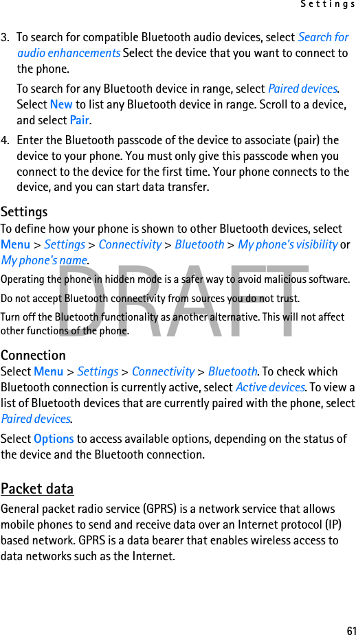 Settings61DRAFT3. To search for compatible Bluetooth audio devices, select Search for audio enhancements Select the device that you want to connect to the phone.To search for any Bluetooth device in range, select Paired devices. Select New to list any Bluetooth device in range. Scroll to a device, and select Pair.4. Enter the Bluetooth passcode of the device to associate (pair) the device to your phone. You must only give this passcode when you connect to the device for the first time. Your phone connects to the device, and you can start data transfer.SettingsTo define how your phone is shown to other Bluetooth devices, select Menu &gt; Settings &gt; Connectivity &gt; Bluetooth &gt; My phone&apos;s visibility or My phone&apos;s name.Operating the phone in hidden mode is a safer way to avoid malicious software.Do not accept Bluetooth connectivity from sources you do not trust.Turn off the Bluetooth functionality as another alternative. This will not affect other functions of the phone.ConnectionSelect Menu &gt; Settings &gt; Connectivity &gt; Bluetooth. To check which Bluetooth connection is currently active, select Active devices. To view a list of Bluetooth devices that are currently paired with the phone, select Paired devices.Select Options to access available options, depending on the status of the device and the Bluetooth connection. Packet dataGeneral packet radio service (GPRS) is a network service that allows mobile phones to send and receive data over an Internet protocol (IP) based network. GPRS is a data bearer that enables wireless access to data networks such as the Internet.