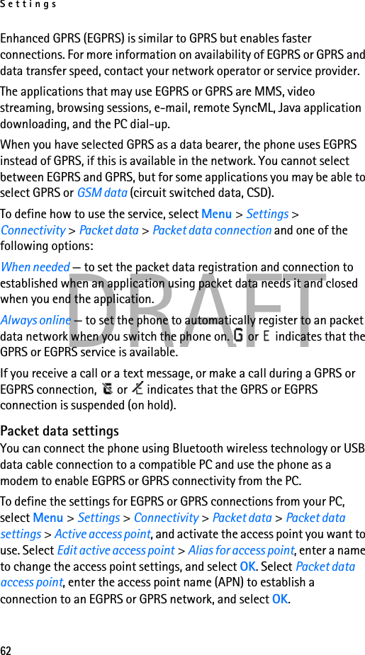 Settings62DRAFTEnhanced GPRS (EGPRS) is similar to GPRS but enables faster connections. For more information on availability of EGPRS or GPRS and data transfer speed, contact your network operator or service provider.The applications that may use EGPRS or GPRS are MMS, video streaming, browsing sessions, e-mail, remote SyncML, Java application downloading, and the PC dial-up.When you have selected GPRS as a data bearer, the phone uses EGPRS instead of GPRS, if this is available in the network. You cannot select between EGPRS and GPRS, but for some applications you may be able to select GPRS or GSM data (circuit switched data, CSD).To define how to use the service, select Menu &gt; Settings &gt; Connectivity &gt; Packet data &gt; Packet data connection and one of the following options:When needed — to set the packet data registration and connection to established when an application using packet data needs it and closed when you end the application.Always online — to set the phone to automatically register to an packet data network when you switch the phone on.   or   indicates that the GPRS or EGPRS service is available.If you receive a call or a text message, or make a call during a GPRS or EGPRS connection,   or   indicates that the GPRS or EGPRS connection is suspended (on hold).Packet data settingsYou can connect the phone using Bluetooth wireless technology or USB data cable connection to a compatible PC and use the phone as a modem to enable EGPRS or GPRS connectivity from the PC.To define the settings for EGPRS or GPRS connections from your PC, select Menu &gt; Settings &gt; Connectivity &gt; Packet data &gt; Packet data settings &gt; Active access point, and activate the access point you want to use. Select Edit active access point &gt; Alias for access point, enter a name to change the access point settings, and select OK. Select Packet data access point, enter the access point name (APN) to establish a connection to an EGPRS or GPRS network, and select OK.
