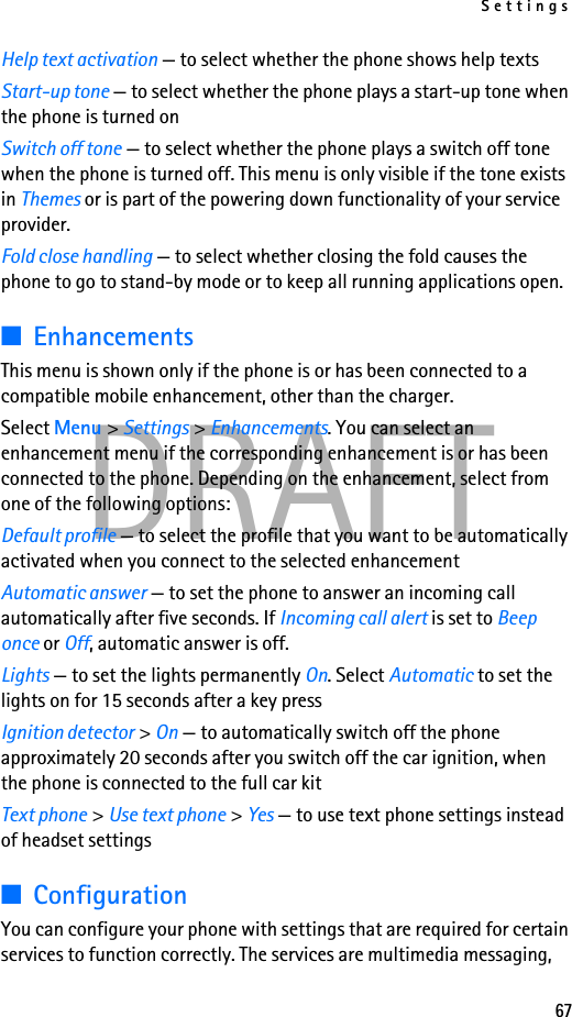 Settings67DRAFTHelp text activation — to select whether the phone shows help textsStart-up tone — to select whether the phone plays a start-up tone when the phone is turned onSwitch off tone — to select whether the phone plays a switch off tone when the phone is turned off. This menu is only visible if the tone exists in Themes or is part of the powering down functionality of your service provider.Fold close handling — to select whether closing the fold causes the phone to go to stand-by mode or to keep all running applications open.■EnhancementsThis menu is shown only if the phone is or has been connected to a compatible mobile enhancement, other than the charger.Select Menu &gt; Settings &gt; Enhancements. You can select an enhancement menu if the corresponding enhancement is or has been connected to the phone. Depending on the enhancement, select from one of the following options:Default profile — to select the profile that you want to be automatically activated when you connect to the selected enhancementAutomatic answer — to set the phone to answer an incoming call automatically after five seconds. If Incoming call alert is set to Beep once or Off, automatic answer is off.Lights — to set the lights permanently On. Select Automatic to set the lights on for 15 seconds after a key pressIgnition detector &gt; On — to automatically switch off the phone approximately 20 seconds after you switch off the car ignition, when the phone is connected to the full car kitText phone &gt; Use text phone &gt; Yes — to use text phone settings instead of headset settings■ConfigurationYou can configure your phone with settings that are required for certain services to function correctly. The services are multimedia messaging, 