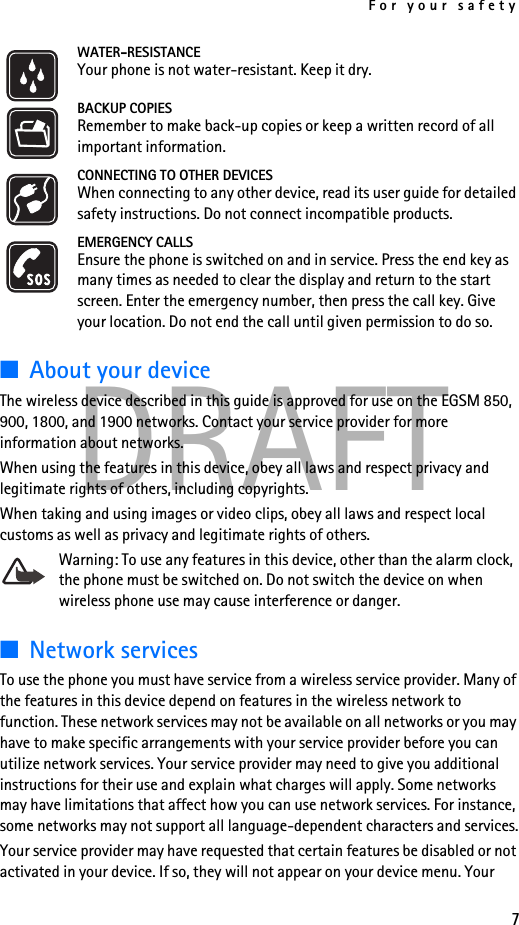 For your safety7DRAFTWATER-RESISTANCEYour phone is not water-resistant. Keep it dry.BACKUP COPIESRemember to make back-up copies or keep a written record of all important information.CONNECTING TO OTHER DEVICESWhen connecting to any other device, read its user guide for detailed safety instructions. Do not connect incompatible products.EMERGENCY CALLSEnsure the phone is switched on and in service. Press the end key as many times as needed to clear the display and return to the start screen. Enter the emergency number, then press the call key. Give your location. Do not end the call until given permission to do so.■About your deviceThe wireless device described in this guide is approved for use on the EGSM 850, 900, 1800, and 1900 networks. Contact your service provider for more information about networks.When using the features in this device, obey all laws and respect privacy and legitimate rights of others, including copyrights.When taking and using images or video clips, obey all laws and respect local customs as well as privacy and legitimate rights of others.Warning: To use any features in this device, other than the alarm clock, the phone must be switched on. Do not switch the device on when wireless phone use may cause interference or danger.■Network servicesTo use the phone you must have service from a wireless service provider. Many of the features in this device depend on features in the wireless network to function. These network services may not be available on all networks or you may have to make specific arrangements with your service provider before you can utilize network services. Your service provider may need to give you additional instructions for their use and explain what charges will apply. Some networks may have limitations that affect how you can use network services. For instance, some networks may not support all language-dependent characters and services.Your service provider may have requested that certain features be disabled or not activated in your device. If so, they will not appear on your device menu. Your 