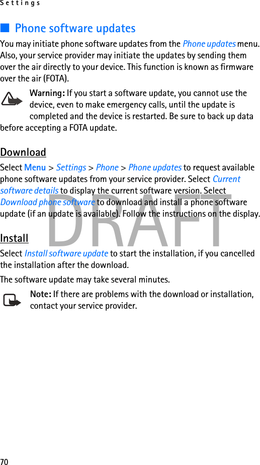 Settings70DRAFT■Phone software updatesYou may initiate phone software updates from the Phone updates menu. Also, your service provider may initiate the updates by sending them over the air directly to your device. This function is known as firmware over the air (FOTA).Warning: If you start a software update, you cannot use the device, even to make emergency calls, until the update is completed and the device is restarted. Be sure to back up data before accepting a FOTA update.DownloadSelect Menu &gt; Settings &gt; Phone &gt; Phone updates to request available phone software updates from your service provider. Select Current software details to display the current software version. Select Download phone software to download and install a phone software update (if an update is available). Follow the instructions on the display.InstallSelect Install software update to start the installation, if you cancelled the installation after the download.The software update may take several minutes. Note: If there are problems with the download or installation, contact your service provider.