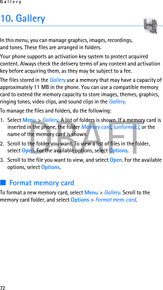 Gallery72DRAFT10. GalleryIn this menu, you can manage graphics, images, recordings, and tones. These files are arranged in folders.Your phone supports an activation key system to protect acquired content. Always check the delivery terms of any content and activation key before acquiring them, as they may be subject to a fee.The files stored in the Gallery use a memory that may have a capacity of approximately 11 MB in the phone. You can use a compatible memory card to extend the memory capacity to store images, themes, graphics, ringing tones, video clips, and sound clips in the Gallery.To manage the files and folders, do the following:1. Select Menu &gt; Gallery. A list of folders is shown. If a memory card is inserted in the phone, the folder Memory card, (unformat.), or the name of the memory card is shown.2. Scroll to the folder you want. To view a list of files in the folder, select Open. For the available options, select Options.3. Scroll to the file you want to view, and select Open. For the available options, select Options.■Format memory cardTo format a new memory card, select Menu &gt; Gallery. Scroll to the memory card folder, and select Options &gt; Format mem. card.