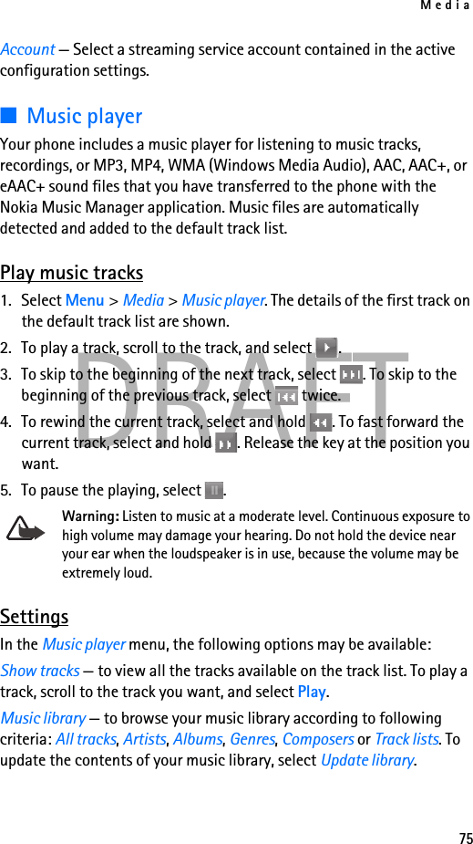 Media75DRAFTAccount — Select a streaming service account contained in the active configuration settings.■Music playerYour phone includes a music player for listening to music tracks, recordings, or MP3, MP4, WMA (Windows Media Audio), AAC, AAC+, or eAAC+ sound files that you have transferred to the phone with the Nokia Music Manager application. Music files are automatically detected and added to the default track list.Play music tracks1. Select Menu &gt; Media &gt; Music player. The details of the first track on the default track list are shown.2. To play a track, scroll to the track, and select  .3. To skip to the beginning of the next track, select  . To skip to the beginning of the previous track, select   twice.4. To rewind the current track, select and hold  . To fast forward the current track, select and hold  . Release the key at the position you want.5. To pause the playing, select  .Warning: Listen to music at a moderate level. Continuous exposure to high volume may damage your hearing. Do not hold the device near your ear when the loudspeaker is in use, because the volume may be extremely loud.SettingsIn the Music player menu, the following options may be available:Show tracks — to view all the tracks available on the track list. To play a track, scroll to the track you want, and select Play.Music library — to browse your music library according to following criteria: All tracks, Artists, Albums, Genres, Composers or Track lists. To update the contents of your music library, select Update library.
