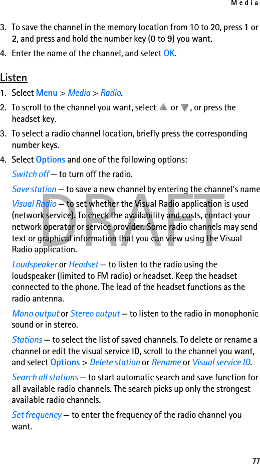 Media77DRAFT3. To save the channel in the memory location from 10 to 20, press 1 or 2, and press and hold the number key (0 to 9) you want.4. Enter the name of the channel, and select OK.Listen1. Select Menu &gt; Media &gt; Radio. 2. To scroll to the channel you want, select   or  , or press the headset key.3. To select a radio channel location, briefly press the corresponding number keys.4. Select Options and one of the following options:Switch off — to turn off the radio.Save station — to save a new channel by entering the channel’s nameVisual Radio — to set whether the Visual Radio application is used (network service). To check the availability and costs, contact your network operator or service provider. Some radio channels may send text or graphical information that you can view using the Visual Radio application.Loudspeaker or Headset — to listen to the radio using the loudspeaker (limited to FM radio) or headset. Keep the headset connected to the phone. The lead of the headset functions as the radio antenna.Mono output or Stereo output — to listen to the radio in monophonic sound or in stereo.Stations — to select the list of saved channels. To delete or rename a channel or edit the visual service ID, scroll to the channel you want, and select Options &gt; Delete station or Rename or Visual service ID.Search all stations — to start automatic search and save function for all available radio channels. The search picks up only the strongest available radio channels.Set frequency — to enter the frequency of the radio channel you want.