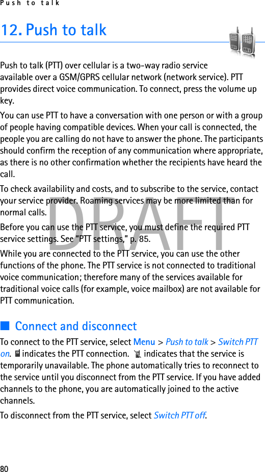 Push to talk80DRAFT12. Push to talkPush to talk (PTT) over cellular is a two-way radio service available over a GSM/GPRS cellular network (network service). PTT provides direct voice communication. To connect, press the volume up key.You can use PTT to have a conversation with one person or with a group of people having compatible devices. When your call is connected, the people you are calling do not have to answer the phone. The participants should confirm the reception of any communication where appropriate, as there is no other confirmation whether the recipients have heard the call.To check availability and costs, and to subscribe to the service, contact your service provider. Roaming services may be more limited than for normal calls.Before you can use the PTT service, you must define the required PTT service settings. See “PTT settings,” p. 85.While you are connected to the PTT service, you can use the other functions of the phone. The PTT service is not connected to traditional voice communication; therefore many of the services available for traditional voice calls (for example, voice mailbox) are not available for PTT communication.■Connect and disconnectTo connect to the PTT service, select Menu &gt; Push to talk &gt; Switch PTT on.   indicates the PTT connection.   indicates that the service is temporarily unavailable. The phone automatically tries to reconnect to the service until you disconnect from the PTT service. If you have added channels to the phone, you are automatically joined to the active channels.To disconnect from the PTT service, select Switch PTT off.