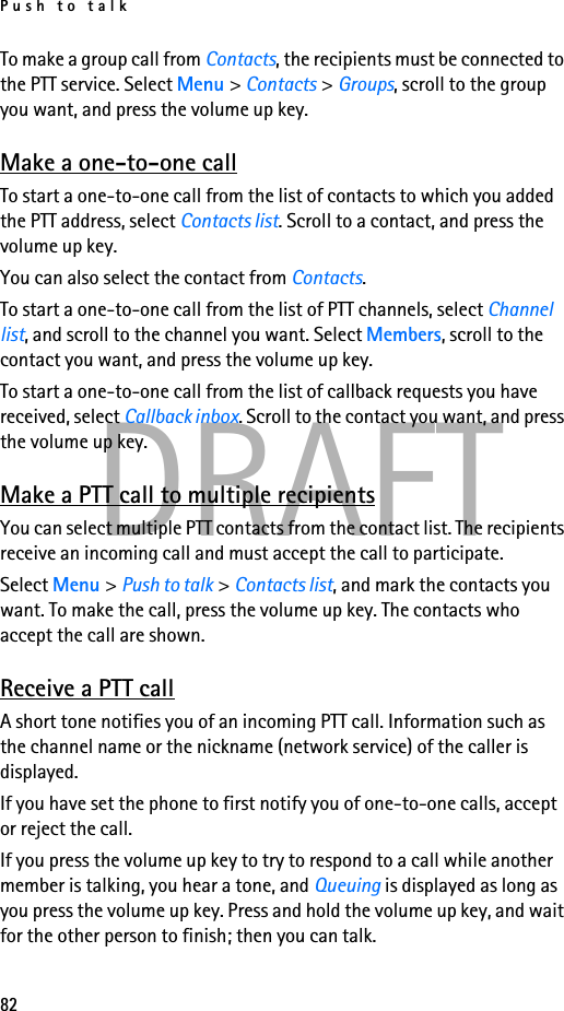 Push to talk82DRAFTTo make a group call from Contacts, the recipients must be connected to the PTT service. Select Menu &gt; Contacts &gt; Groups, scroll to the group you want, and press the volume up key. Make a one-to-one callTo start a one-to-one call from the list of contacts to which you added the PTT address, select Contacts list. Scroll to a contact, and press the volume up key.You can also select the contact from Contacts.To start a one-to-one call from the list of PTT channels, select Channel list, and scroll to the channel you want. Select Members, scroll to the contact you want, and press the volume up key.To start a one-to-one call from the list of callback requests you have received, select Callback inbox. Scroll to the contact you want, and press the volume up key.Make a PTT call to multiple recipientsYou can select multiple PTT contacts from the contact list. The recipients receive an incoming call and must accept the call to participate.Select Menu &gt; Push to talk &gt; Contacts list, and mark the contacts you want. To make the call, press the volume up key. The contacts who accept the call are shown.Receive a PTT callA short tone notifies you of an incoming PTT call. Information such as the channel name or the nickname (network service) of the caller is displayed.If you have set the phone to first notify you of one-to-one calls, accept or reject the call.If you press the volume up key to try to respond to a call while another member is talking, you hear a tone, and Queuing is displayed as long as you press the volume up key. Press and hold the volume up key, and wait for the other person to finish; then you can talk.