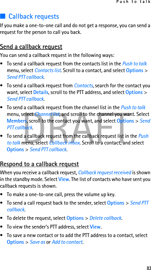Push to talk83DRAFT■Callback requestsIf you make a one-to-one call and do not get a response, you can send a request for the person to call you back.Send a callback requestYou can send a callback request in the following ways:• To send a callback request from the contacts list in the Push to talk menu, select Contacts list. Scroll to a contact, and select Options &gt; Send PTT callback.• To send a callback request from Contacts, search for the contact you want, select Details, scroll to the PTT address, and select Options &gt; Send PTT callback.• To send a callback request from the channel list in the Push to talk menu, select Channel list, and scroll to the channel you want. Select Members, scroll to the contact you want, and select Options &gt; Send PTT callback.• To send a callback request from the callback request list in the Push to talk menu, select Callback inbox. Scroll to a contact, and select Options &gt; Send PTT callback.Respond to a callback requestWhen you receive a callback request, Callback request received is shown in the standby mode. Select View. The list of contacts who have sent you callback requests is shown.• To make a one-to-one call, press the volume up key.• To send a call request back to the sender, select Options &gt; Send PTT callback.• To delete the request, select Options &gt; Delete callback.• To view the sender&apos;s PTT address, select View.• To save a new contact or to add the PTT address to a contact, select Options &gt; Save as or Add to contact.