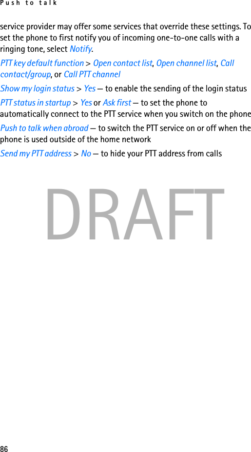 Push to talk86DRAFTservice provider may offer some services that override these settings. To set the phone to first notify you of incoming one-to-one calls with a ringing tone, select Notify.PTT key default function &gt; Open contact list, Open channel list, Call contact/group, or Call PTT channelShow my login status &gt; Yes — to enable the sending of the login statusPTT status in startup &gt; Yes or Ask first — to set the phone to automatically connect to the PTT service when you switch on the phonePush to talk when abroad — to switch the PTT service on or off when the phone is used outside of the home networkSend my PTT address &gt; No — to hide your PTT address from calls