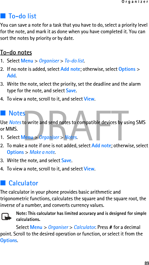 Organizer89DRAFT■To-do listYou can save a note for a task that you have to do, select a priority level for the note, and mark it as done when you have completed it. You can sort the notes by priority or by date.To-do notes1. Select Menu &gt; Organiser &gt; To-do list.2. If no note is added, select Add note; otherwise, select Options &gt; Add. 3. Write the note, select the priority, set the deadline and the alarm type for the note, and select Save.4. To view a note, scroll to it, and select View.■NotesUse Notes to write and send notes to compatible devices by using SMS or MMS.1. Select Menu &gt; Organiser &gt; Notes.2. To make a note if one is not added, select Add note; otherwise, select Options &gt; Make a note. 3. Write the note, and select Save.4. To view a note, scroll to it, and select View.■CalculatorThe calculator in your phone provides basic arithmetic and trigonometric functions, calculates the square and the square root, the inverse of a number, and converts currency values.Note: This calculator has limited accuracy and is designed for simple calculations.Select Menu &gt; Organiser &gt; Calculator. Press # for a decimal point. Scroll to the desired operation or function, or select it from the Options. 